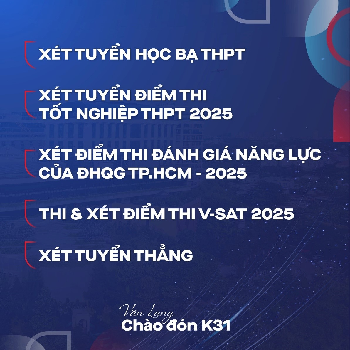 Có thể là hình ảnh về văn bản cho biết 'XÉT TUYỂN HỌC BẠ THPT XÉT TUYỂN ĐIỂM TH TỐT NGHIỆP THPT 2025 XÉT ĐIỂM H ĐÁNH GIÁ NĂNG LỰC CỦA ĐHQG TP.HCM 2025 THI & XÉT ĐIỂM THI V-SAT 2025 XÉT XÉTTUYỄNTHANG TUYỂN THẲNG Văn Lang. Chào đón 31'